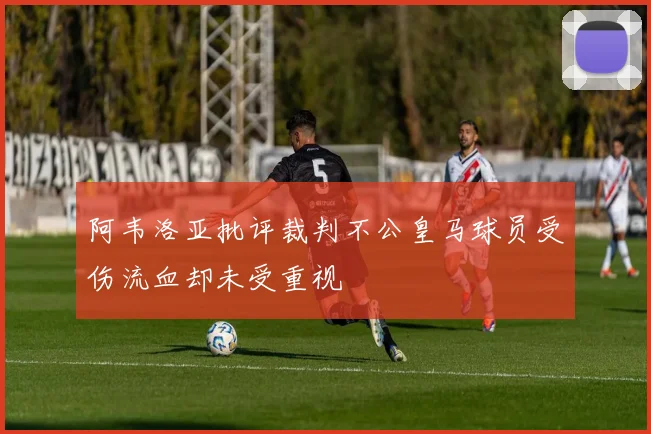 阿韦洛亚批评裁判不公皇马球员受伤流血却未受重视