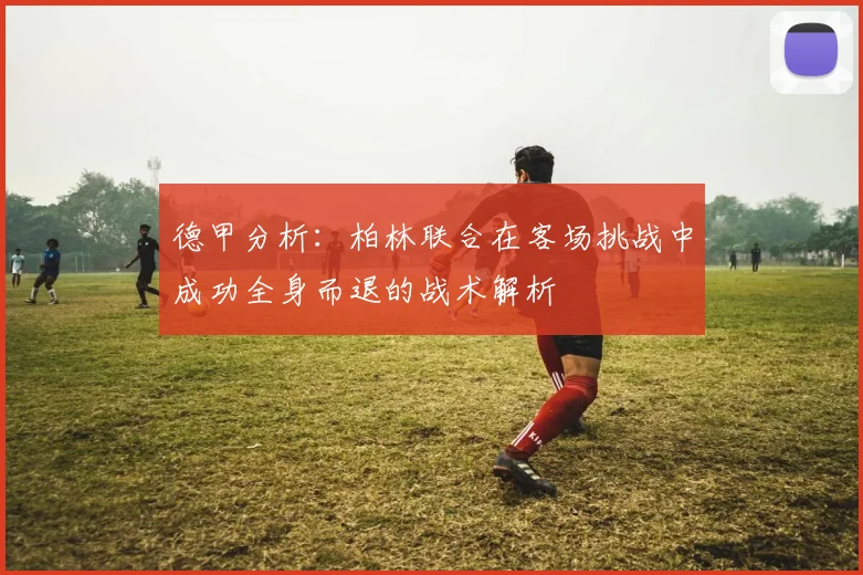 德甲分析：柏林联合在客场挑战中成功全身而退的战术解析