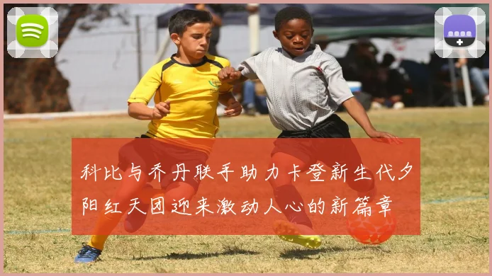 科比与乔丹联手助力卡登新生代夕阳红天团迎来激动人心的新篇章