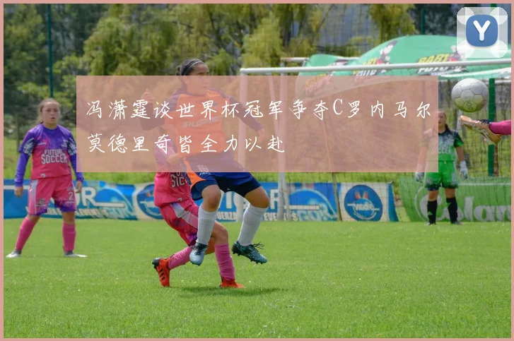 冯潇霆谈世界杯冠军争夺C罗内马尔莫德里奇皆全力以赴
