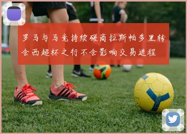 罗马与马竞持续磋商拉斯帕多里转会西超杯之行不会影响交易进程