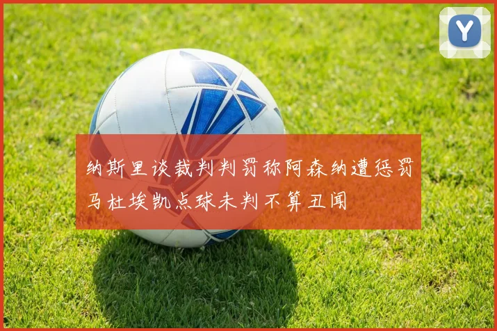 纳斯里谈裁判判罚称阿森纳遭惩罚马杜埃凯点球未判不算丑闻