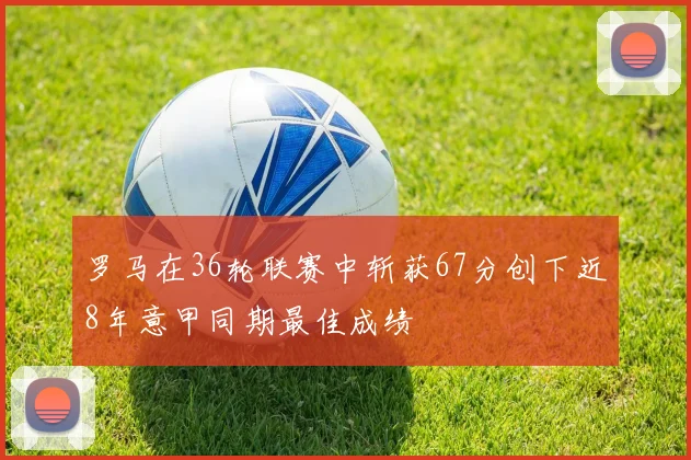 罗马在36轮联赛中斩获67分创下近8年意甲同期最佳成绩
