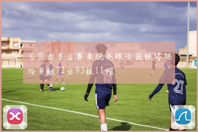戈贝尔季后赛表现亮眼法国铁塔场均贡献72分93板11帽