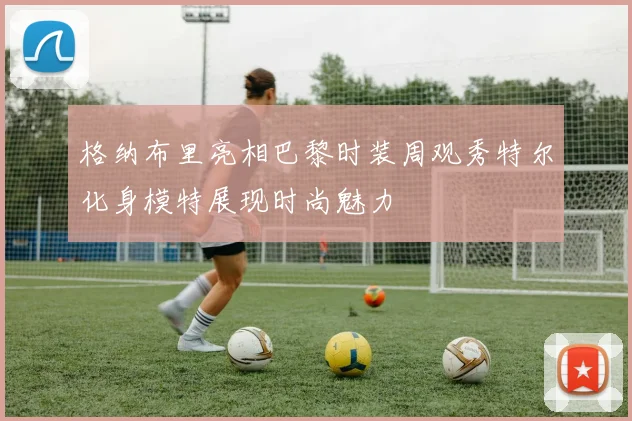 格纳布里亮相巴黎时装周观秀特尔化身模特展现时尚魅力