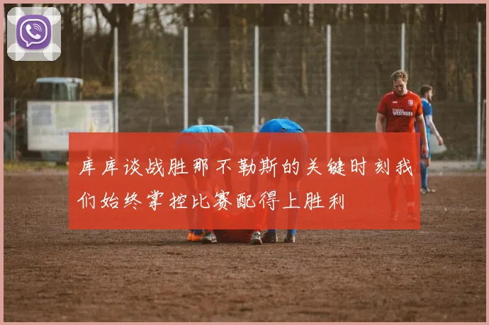 库库谈战胜那不勒斯的关键时刻我们始终掌控比赛配得上胜利