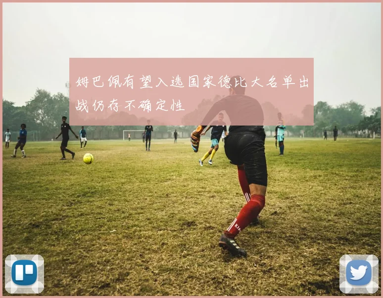姆巴佩有望入选国家德比大名单出战仍存不确定性