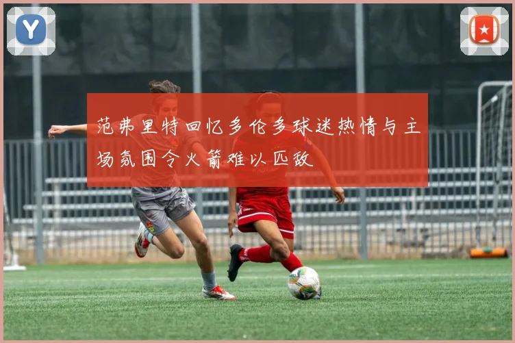 范弗里特回忆多伦多球迷热情与主场氛围令火箭难以匹敌