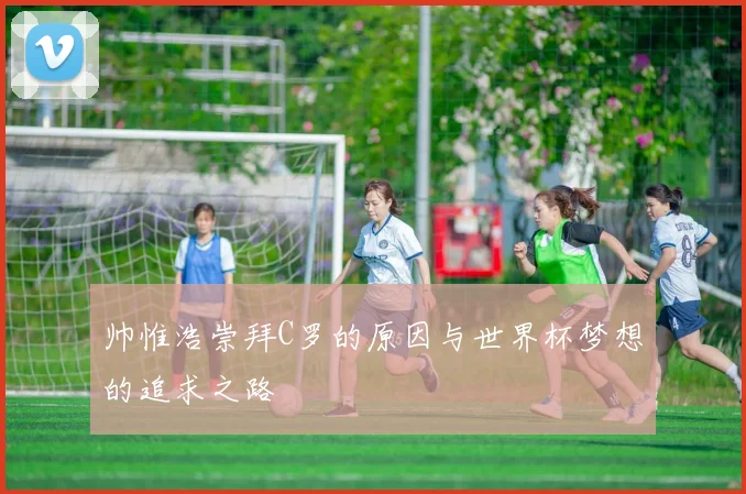帅惟浩崇拜C罗的原因与世界杯梦想的追求之路