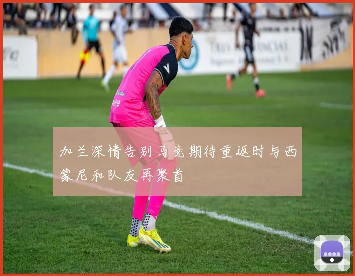 加兰深情告别马竞期待重返时与西蒙尼和队友再聚首