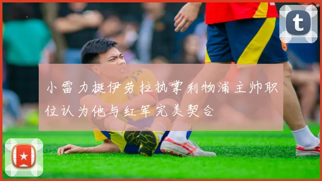 小雷力挺伊劳拉执掌利物浦主帅职位认为他与红军完美契合
