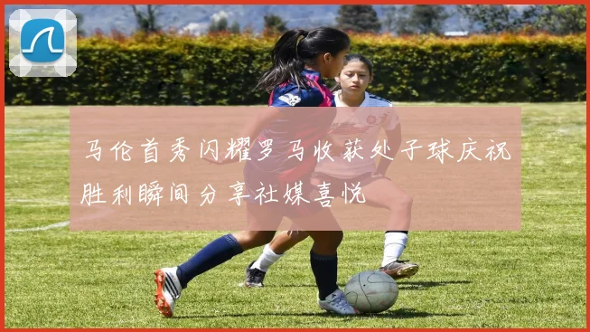 马伦首秀闪耀罗马收获处子球庆祝胜利瞬间分享社媒喜悦