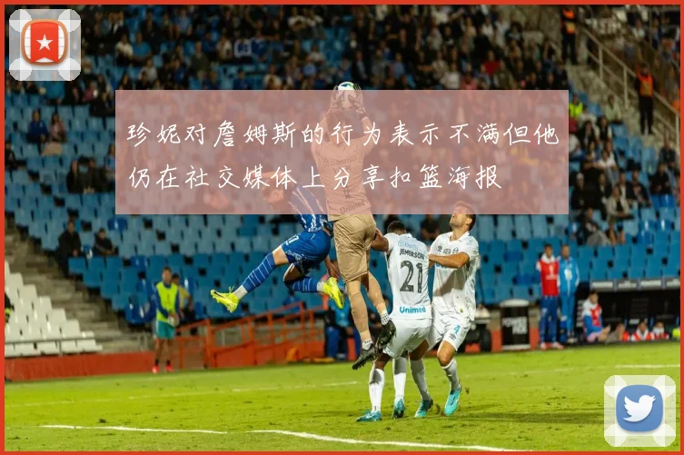 珍妮对詹姆斯的行为表示不满但他仍在社交媒体上分享扣篮海报