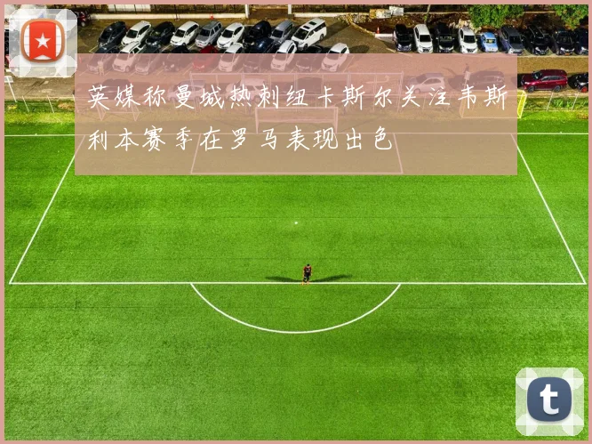 英媒称曼城热刺纽卡斯尔关注韦斯利本赛季在罗马表现出色