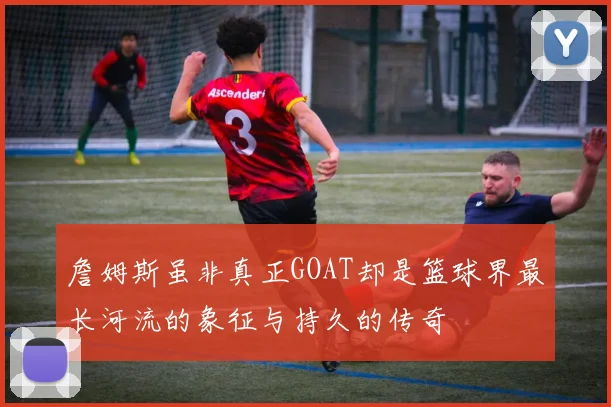 詹姆斯虽非真正GOAT却是篮球界最长河流的象征与持久的传奇