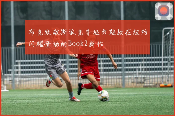 布克致敬斯派克李经典鞋款在纽约闪耀登场的Book2新作