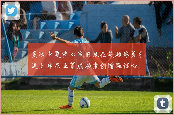 曼联今夏重心依旧放在英超球员引进上库尼亚等成功案例增强信心